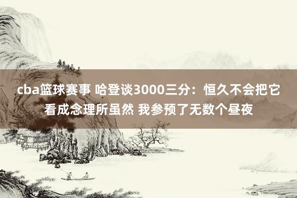 cba篮球赛事 哈登谈3000三分：恒久不会把它看成念理所虽然 我参预了无数个昼夜