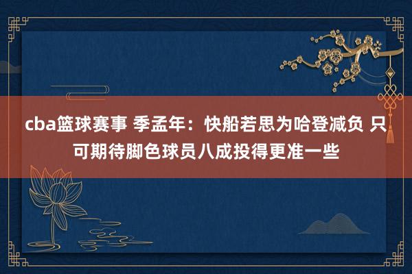 cba篮球赛事 季孟年：快船若思为哈登减负 只可期待脚色球员八成投得更准一些