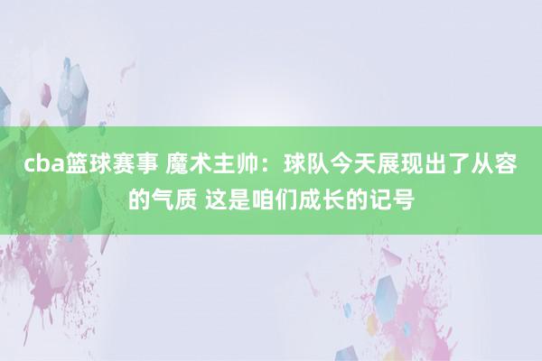 cba篮球赛事 魔术主帅：球队今天展现出了从容的气质 这是咱们成长的记号