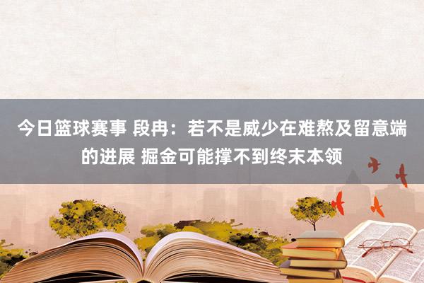 今日篮球赛事 段冉：若不是威少在难熬及留意端的进展 掘金可能撑不到终末本领