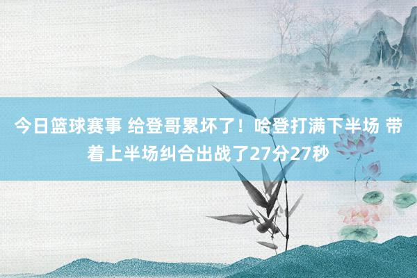 今日篮球赛事 给登哥累坏了！哈登打满下半场 带着上半场纠合出战了27分27秒