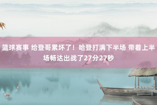 篮球赛事 给登哥累坏了！哈登打满下半场 带着上半场畅达出战了27分27秒