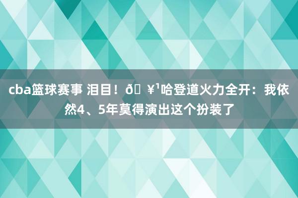 cba篮球赛事 泪目！🥹哈登道火力全开：我依然4、5年莫得演出这个扮装了