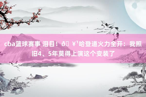 cba篮球赛事 泪目！🥹哈登道火力全开：我照旧4、5年莫得上演这个变装了