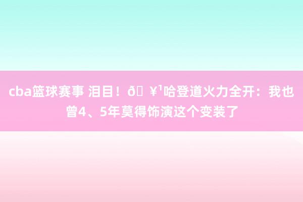 cba篮球赛事 泪目！🥹哈登道火力全开：我也曾4、5年莫得饰演这个变装了