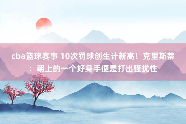 cba篮球赛事 10次罚球创生计新高！克里斯蒂：朝上的一个好身手便是打出骚扰性