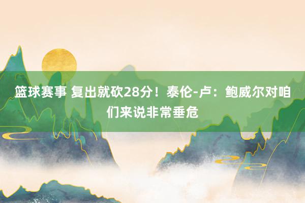 篮球赛事 复出就砍28分！泰伦-卢：鲍威尔对咱们来说非常垂危