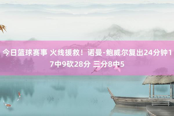 今日篮球赛事 火线援救！诺曼-鲍威尔复出24分钟17中9砍28分 三分8中5