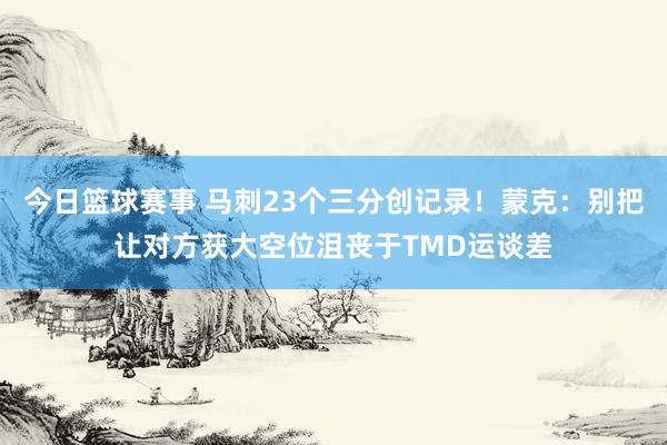 今日篮球赛事 马刺23个三分创记录！蒙克：别把让对方获大空位沮丧于TMD运谈差