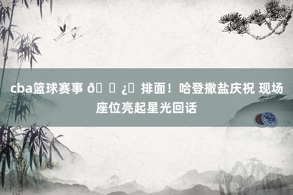 cba篮球赛事 🐿️排面！哈登撒盐庆祝 现场座位亮起星光回话