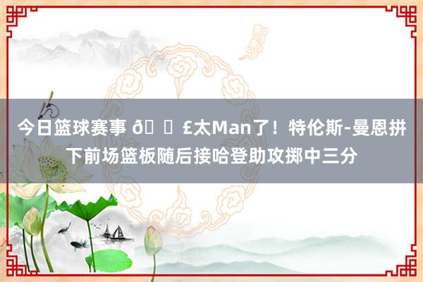 今日篮球赛事 💣太Man了！特伦斯-曼恩拼下前场篮板随后接哈登助攻掷中三分