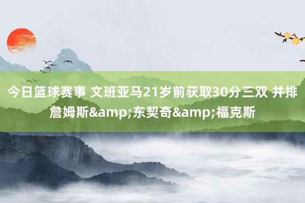 今日篮球赛事 文班亚马21岁前获取30分三双 并排詹姆斯&东契奇&福克斯