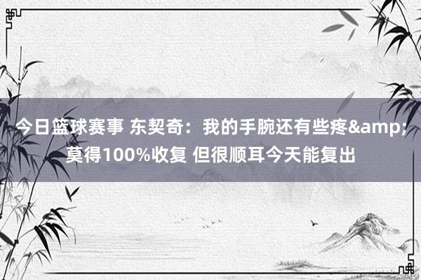 今日篮球赛事 东契奇：我的手腕还有些疼&莫得100%收复 但很顺耳今天能复出