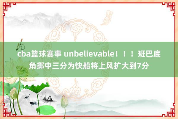 cba篮球赛事 unbelievable！！！班巴底角掷中三分为快船将上风扩大到7分