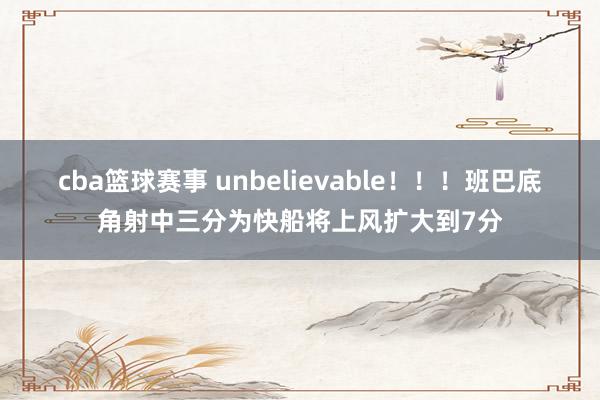 cba篮球赛事 unbelievable！！！班巴底角射中三分为快船将上风扩大到7分