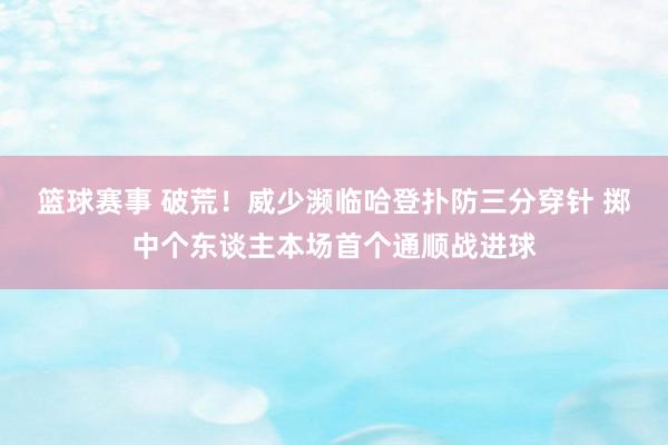 篮球赛事 破荒！威少濒临哈登扑防三分穿针 掷中个东谈主本场首个通顺战进球