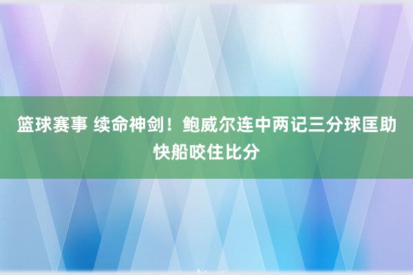 篮球赛事 续命神剑！鲍威尔连中两记三分球匡助快船咬住比分