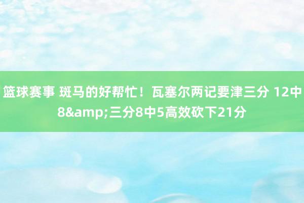 篮球赛事 斑马的好帮忙！瓦塞尔两记要津三分 12中8&三分8中5高效砍下21分