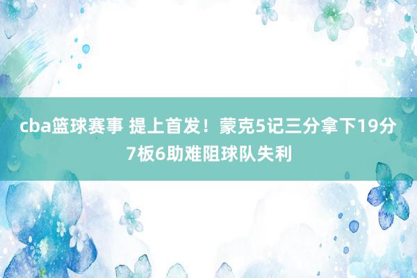 cba篮球赛事 提上首发！蒙克5记三分拿下19分7板6助难阻球队失利