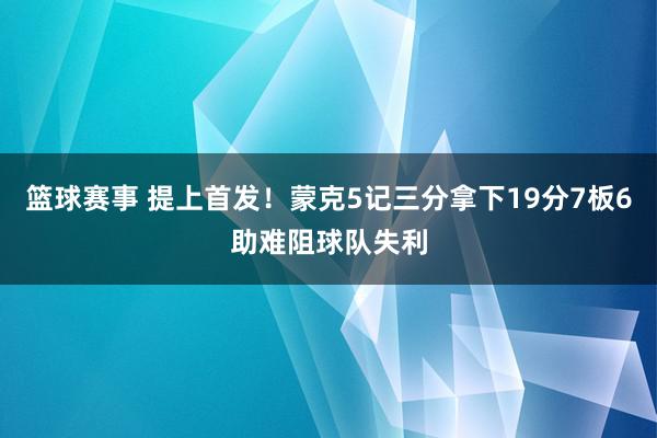 篮球赛事 提上首发！蒙克5记三分拿下19分7板6助难阻球队失利