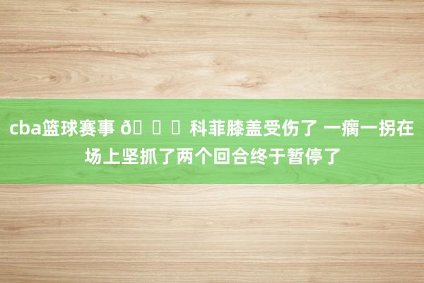 cba篮球赛事 😐科菲膝盖受伤了 一瘸一拐在场上坚抓了两个回合终于暂停了