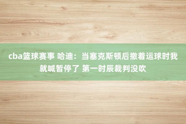 cba篮球赛事 哈迪：当塞克斯顿后撤着运球时我就喊暂停了 第一时辰裁判没吹