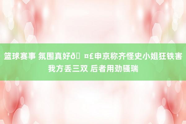 篮球赛事 氛围真好🤣申京称齐怪史小姐狂铁害我方丢三双 后者用劲骚瑞