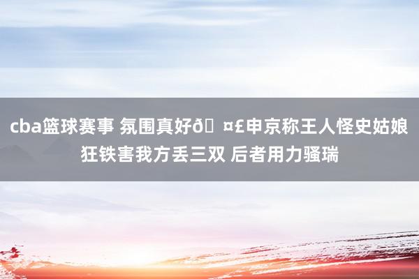 cba篮球赛事 氛围真好🤣申京称王人怪史姑娘狂铁害我方丢三双 后者用力骚瑞