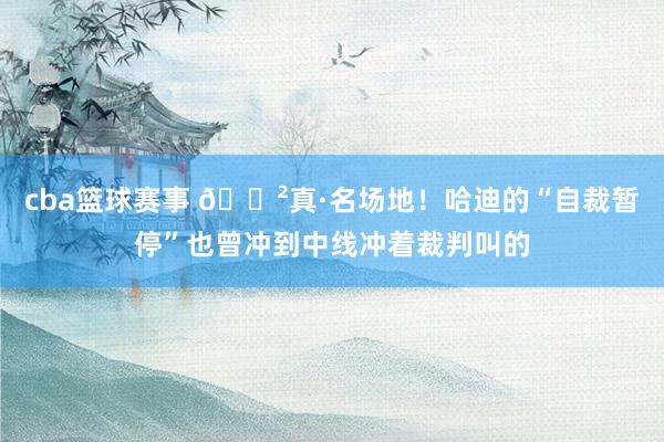 cba篮球赛事 😲真·名场地！哈迪的“自裁暂停”也曾冲到中线冲着裁判叫的