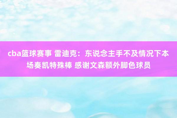 cba篮球赛事 雷迪克：东说念主手不及情况下本场奏凯特殊棒 感谢文森额外脚色球员