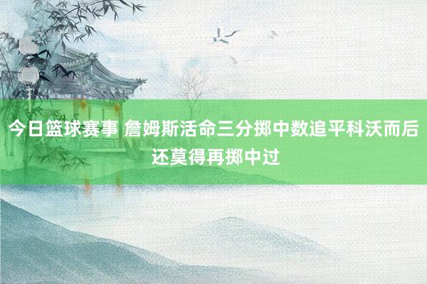 今日篮球赛事 詹姆斯活命三分掷中数追平科沃而后 还莫得再掷中过