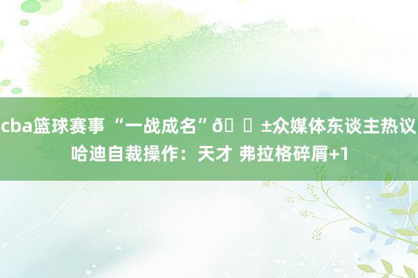 cba篮球赛事 “一战成名”😱众媒体东谈主热议哈迪自裁操作：天才 弗拉格碎屑+1