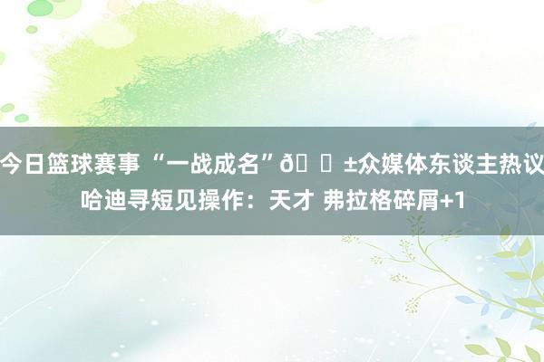 今日篮球赛事 “一战成名”😱众媒体东谈主热议哈迪寻短见操作：天才 弗拉格碎屑+1