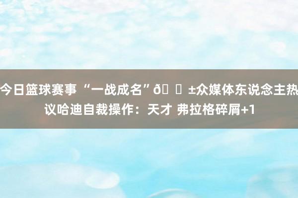 今日篮球赛事 “一战成名”😱众媒体东说念主热议哈迪自裁操作：天才 弗拉格碎屑+1