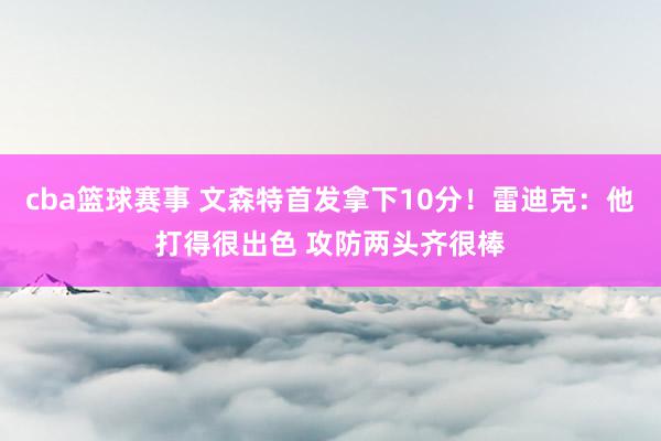 cba篮球赛事 文森特首发拿下10分！雷迪克：他打得很出色 攻防两头齐很棒