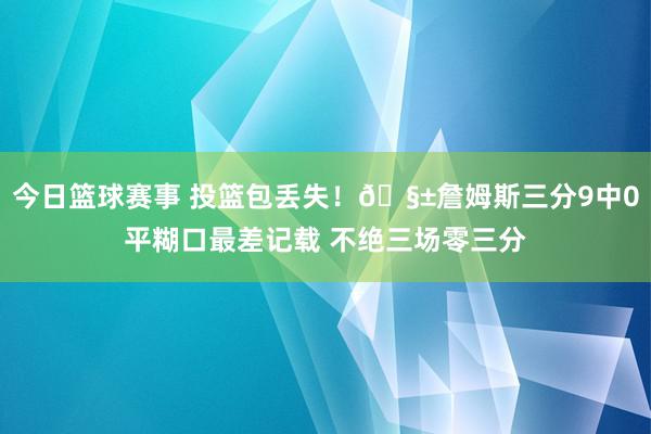 今日篮球赛事 投篮包丢失！🧱詹姆斯三分9中0平糊口最差记载 不绝三场零三分