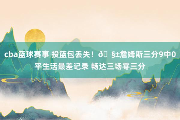 cba篮球赛事 投篮包丢失！🧱詹姆斯三分9中0平生活最差记录 畅达三场零三分