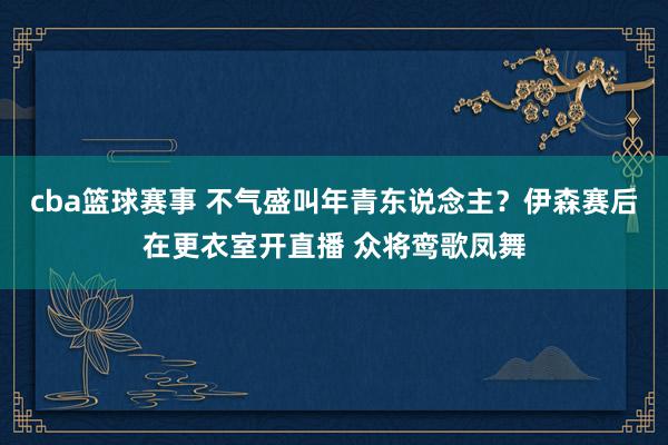 cba篮球赛事 不气盛叫年青东说念主？伊森赛后在更衣室开直播 众将鸾歌凤舞