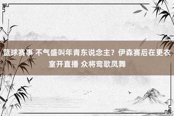 篮球赛事 不气盛叫年青东说念主？伊森赛后在更衣室开直播 众将鸾歌凤舞