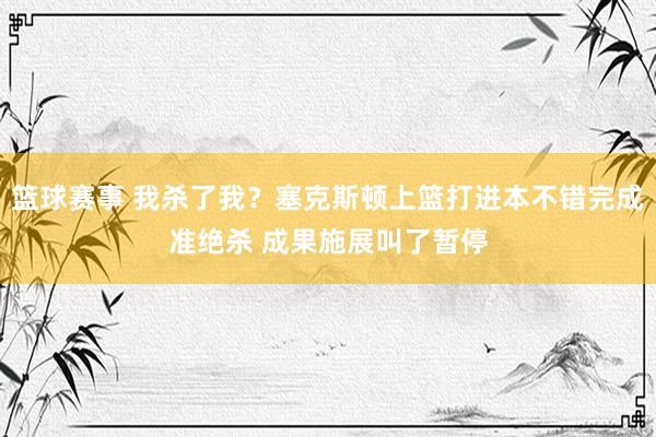 篮球赛事 我杀了我？塞克斯顿上篮打进本不错完成准绝杀 成果施展叫了暂停