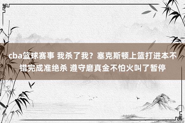 cba篮球赛事 我杀了我？塞克斯顿上篮打进本不错完成准绝杀 遵守磨真金不怕火叫了暂停