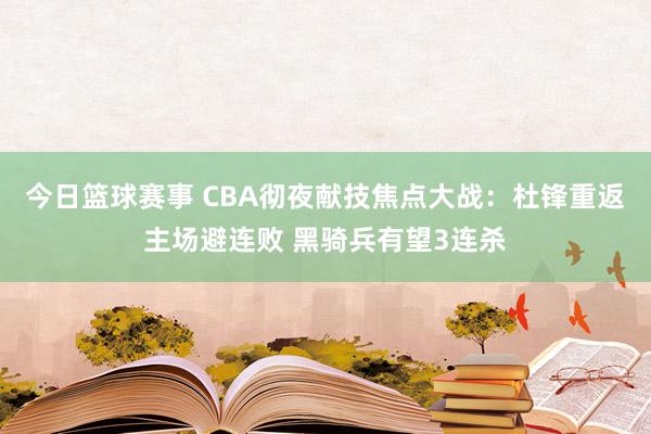 今日篮球赛事 CBA彻夜献技焦点大战：杜锋重返主场避连败 黑骑兵有望3连杀