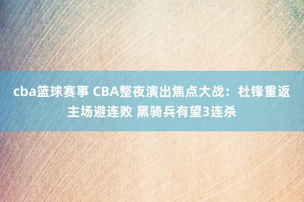 cba篮球赛事 CBA整夜演出焦点大战：杜锋重返主场避连败 黑骑兵有望3连杀