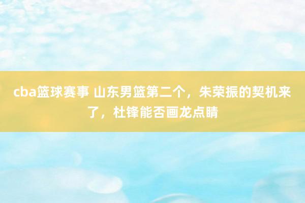 cba篮球赛事 山东男篮第二个，朱荣振的契机来了，杜锋能否画龙点睛