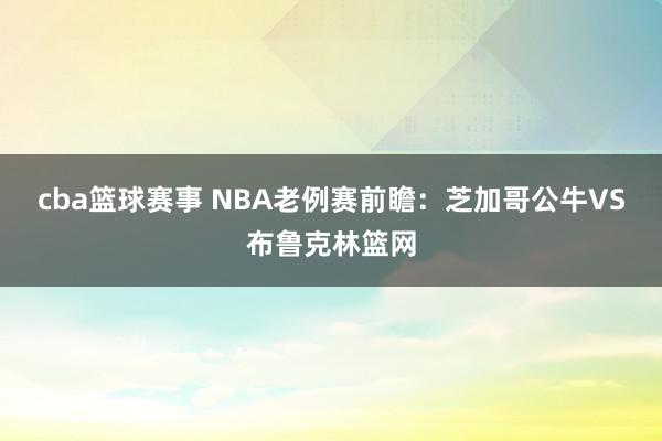 cba篮球赛事 NBA老例赛前瞻：芝加哥公牛VS布鲁克林篮网