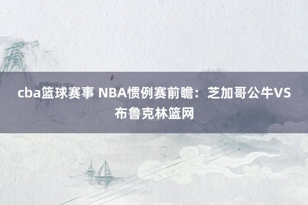 cba篮球赛事 NBA惯例赛前瞻：芝加哥公牛VS布鲁克林篮网