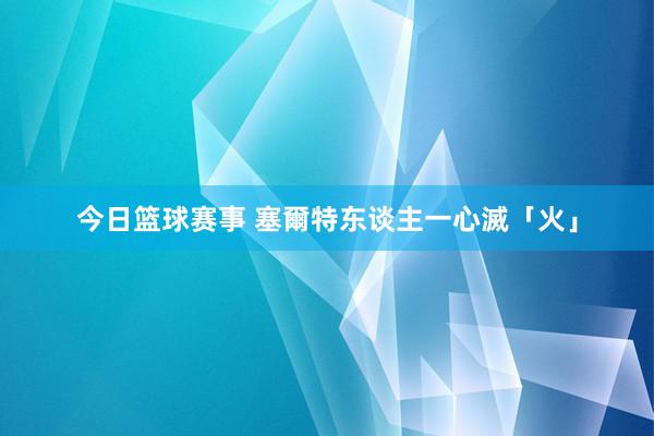 今日篮球赛事 塞爾特东谈主一心滅「火」