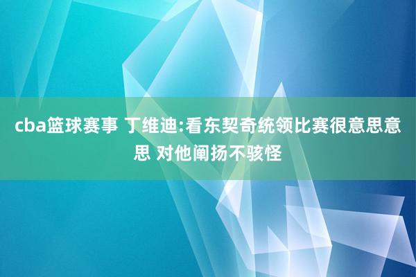 cba篮球赛事 丁维迪:看东契奇统领比赛很意思意思 对他阐扬不骇怪