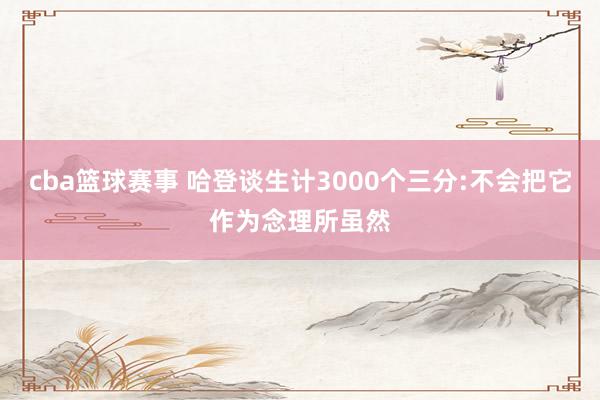 cba篮球赛事 哈登谈生计3000个三分:不会把它作为念理所虽然