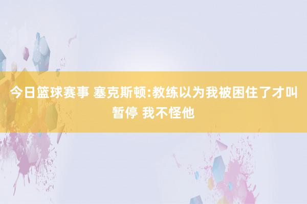 今日篮球赛事 塞克斯顿:教练以为我被困住了才叫暂停 我不怪他